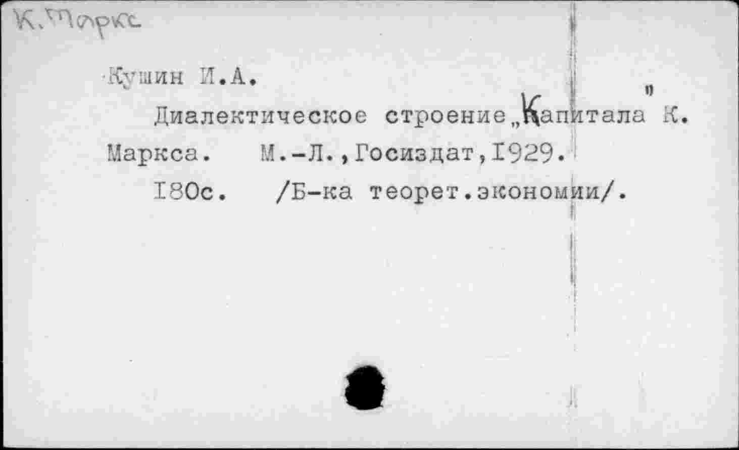 ﻿•Кушин И.А.	I п
Диалектическое строение„Капитала К.
Маркса. М.-Л.»Госиздат,1929.
180с. /Б-ка теорет.экономии/.